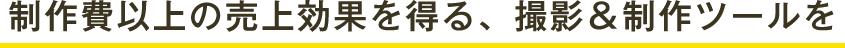 制作費以上の売上効果を得る、撮影&制作ツールを